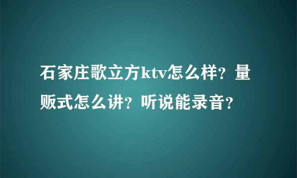 石家庄歌立方ktv怎么样？量贩式怎么讲？听说能录音？