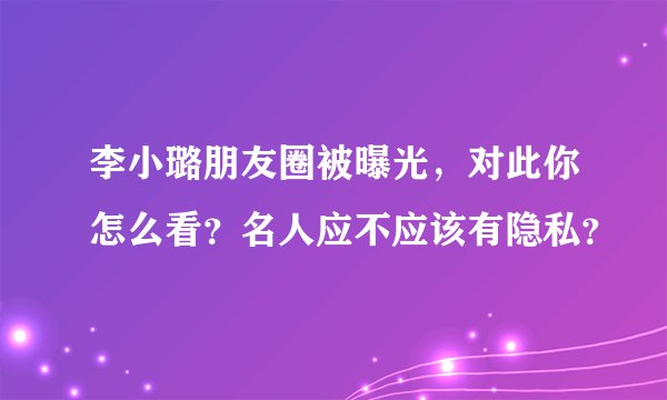 李小璐朋友圈被曝光，对此你怎么看？名人应不应该有隐私？