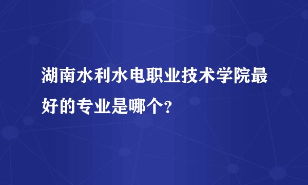 湖南水利水电职业技术学院最好的专业是哪个？