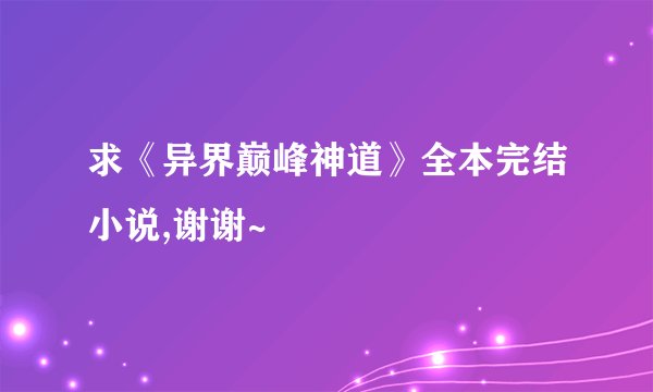 求《异界巅峰神道》全本完结小说,谢谢~