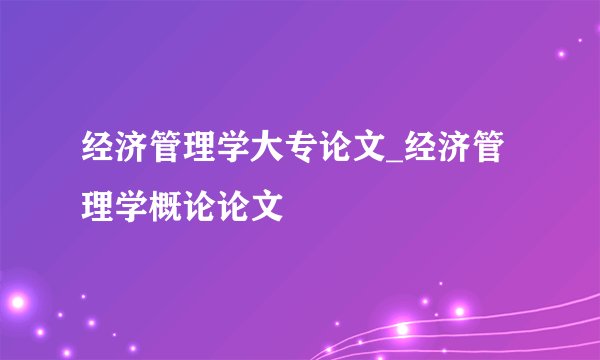 经济管理学大专论文_经济管理学概论论文