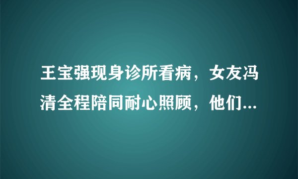 王宝强现身诊所看病，女友冯清全程陪同耐心照顾，他们是如何相识的？