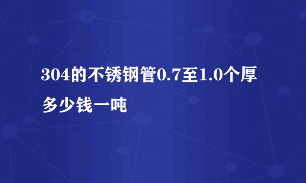 304的不锈钢管0.7至1.0个厚多少钱一吨