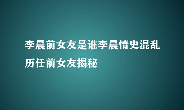 李晨前女友是谁李晨情史混乱历任前女友揭秘
