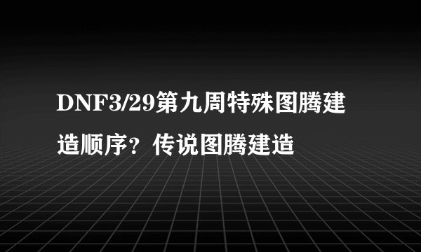 DNF3/29第九周特殊图腾建造顺序？传说图腾建造
