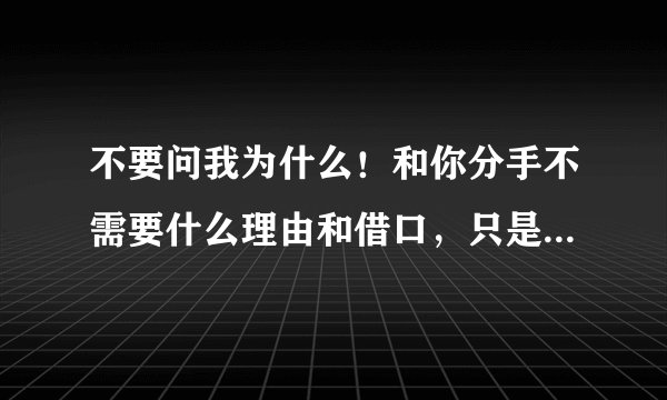 不要问我为什么！和你分手不需要什么理由和借口，只是已经对你没