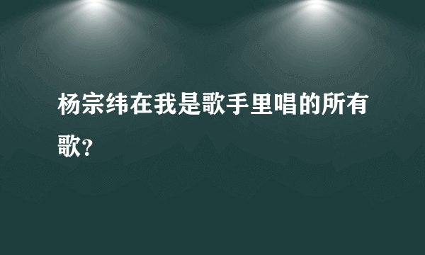 杨宗纬在我是歌手里唱的所有歌？
