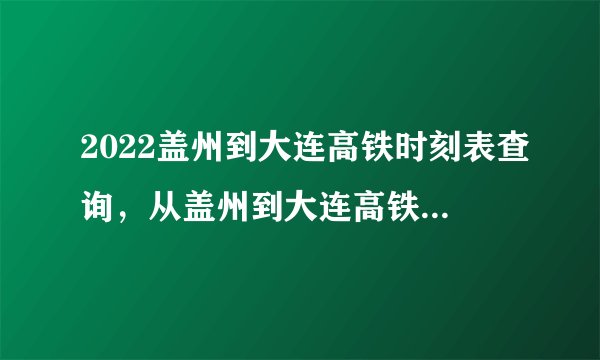 2022盖州到大连高铁时刻表查询，从盖州到大连高铁火车最新消息