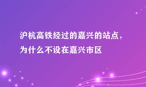 沪杭高铁经过的嘉兴的站点，为什么不设在嘉兴市区