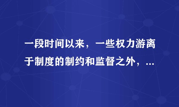 一段时间以来，一些权力游离于制度的制约和监督之外，违规用权、违反制度现象大量存在，权力滥用、以权谋私问题突出，严重腐败案件时有发生，污染了党内政治生态，侵害了群众利益，破坏了社会公平正义，损害了党和政府的形象和公信力。