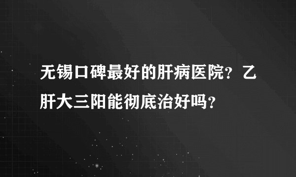 无锡口碑最好的肝病医院？乙肝大三阳能彻底治好吗？