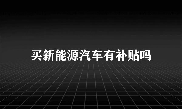 买新能源汽车有补贴吗