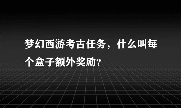 梦幻西游考古任务，什么叫每个盒子额外奖励？