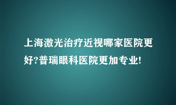 上海激光治疗近视哪家医院更好?普瑞眼科医院更加专业!