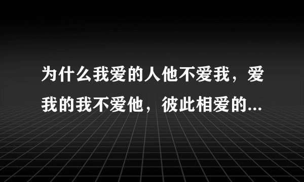 为什么我爱的人他不爱我，爱我的我不爱他，彼此相爱的人我们却又不能在一起？？