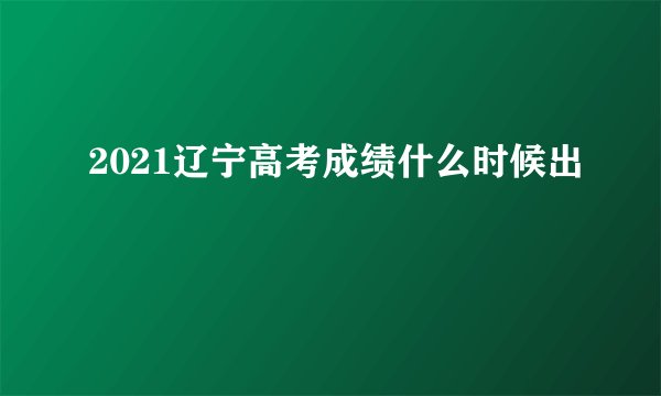 2021辽宁高考成绩什么时候出