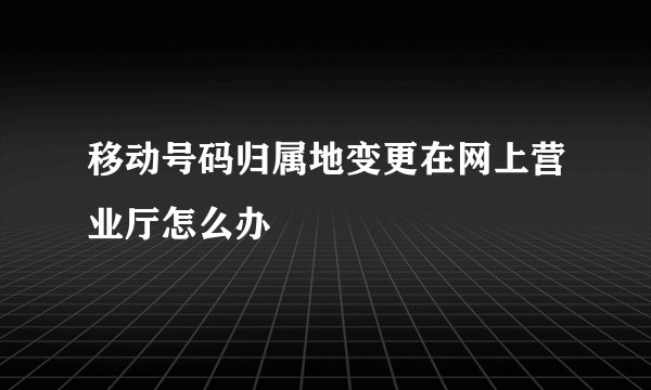 移动号码归属地变更在网上营业厅怎么办
