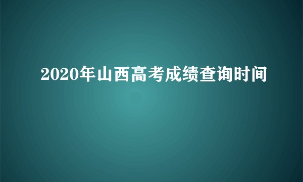 2020年山西高考成绩查询时间