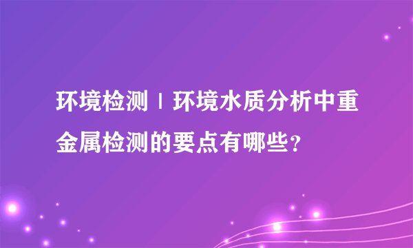 环境检测｜环境水质分析中重金属检测的要点有哪些？
