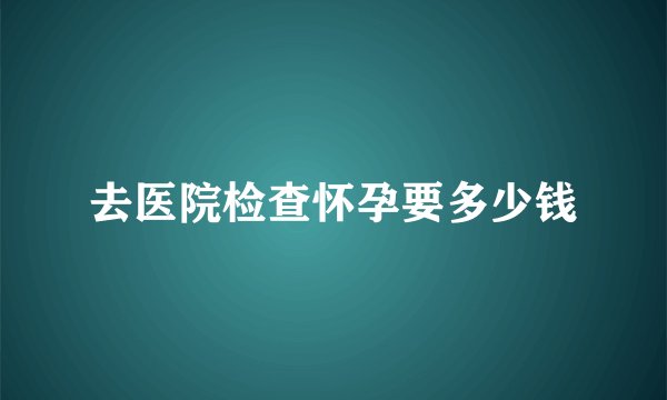 去医院检查怀孕要多少钱