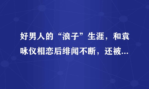 好男人的“浪子”生涯，和袁咏仪相恋后绯闻不断，还被传桃色丑闻