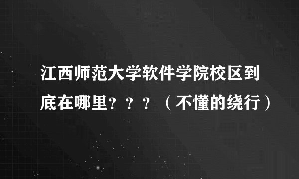 江西师范大学软件学院校区到底在哪里？？？（不懂的绕行）