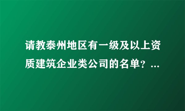 请教泰州地区有一级及以上资质建筑企业类公司的名单？最好有详细列表，非常感谢，我想对这行做个调查