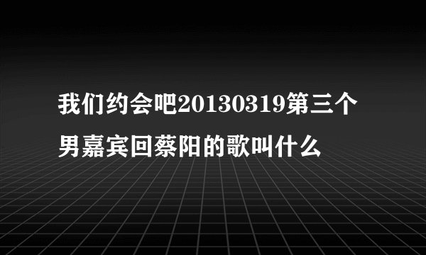 我们约会吧20130319第三个男嘉宾回蔡阳的歌叫什么