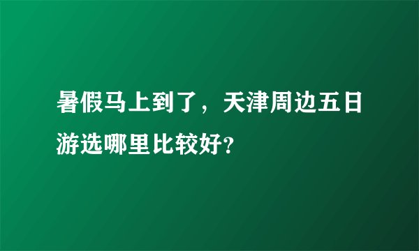 暑假马上到了，天津周边五日游选哪里比较好？