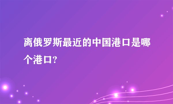 离俄罗斯最近的中国港口是哪个港口?