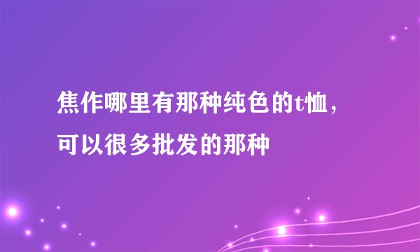 焦作哪里有那种纯色的t恤，可以很多批发的那种