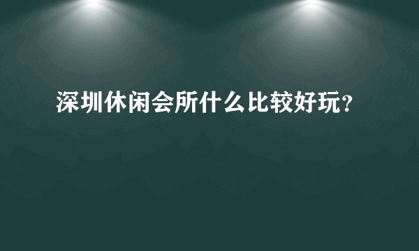 深圳休闲会所什么比较好玩？