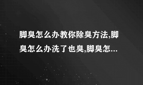 脚臭怎么办教你除臭方法,脚臭怎么办洗了也臭,脚臭怎么办用什么方法去除脚臭