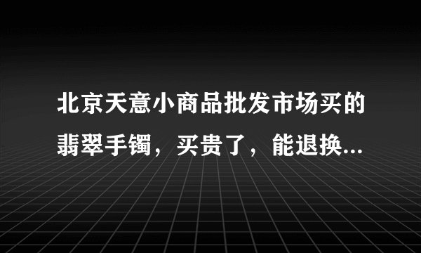 北京天意小商品批发市场买的翡翠手镯，买贵了，能退换吗？怎么谈？了解天意的人回答