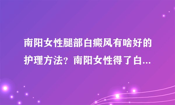 南阳女性腿部白癜风有啥好的护理方法？南阳女性得了白癜风需要防晒吗？