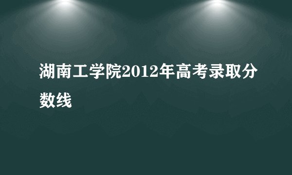 湖南工学院2012年高考录取分数线