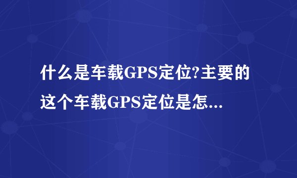 什么是车载GPS定位?主要的这个车载GPS定位是怎么工作的啊?这个GPS定位能准确定位到什么程度？