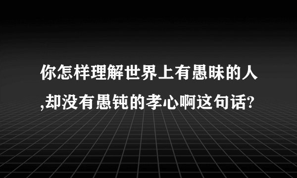 你怎样理解世界上有愚昧的人,却没有愚钝的孝心啊这句话?