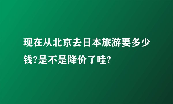 现在从北京去日本旅游要多少钱?是不是降价了哇?