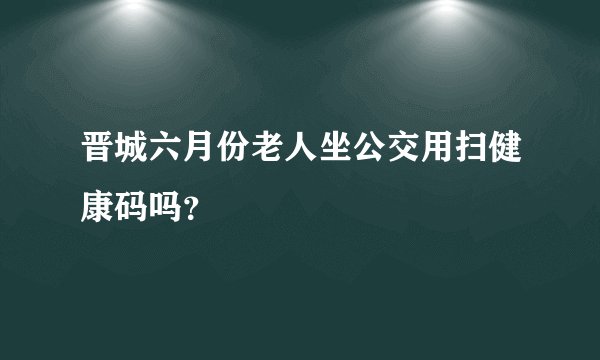 晋城六月份老人坐公交用扫健康码吗？