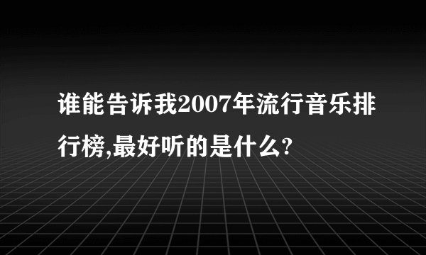 谁能告诉我2007年流行音乐排行榜,最好听的是什么?