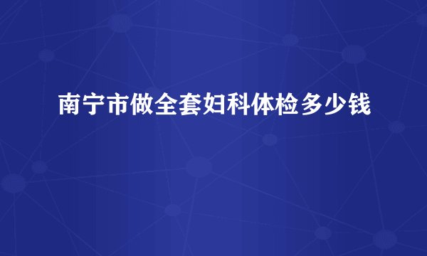 南宁市做全套妇科体检多少钱