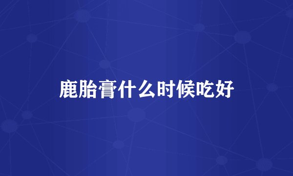 鹿胎膏什么时候吃好