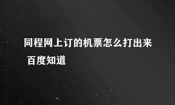 同程网上订的机票怎么打出来 百度知道