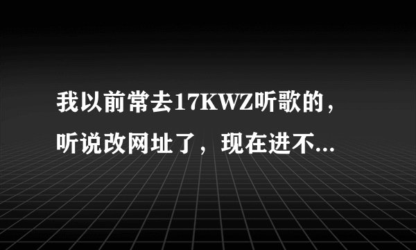 我以前常去17KWZ听歌的，听说改网址了，现在进不去了哦，请问有谁知道新网址是哪个？谢谢！！