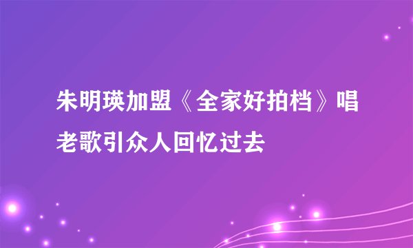 朱明瑛加盟《全家好拍档》唱老歌引众人回忆过去