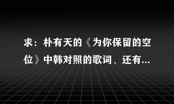 求：朴有天的《为你保留的空位》中韩对照的歌词、还有音译歌词，谢谢！