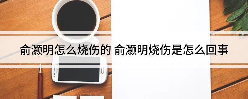 俞灏明怎么烧伤的 俞灏明烧伤是怎么回事