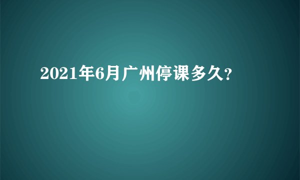 2021年6月广州停课多久？