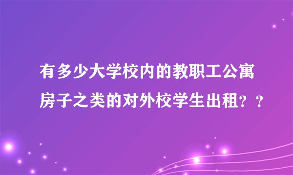 有多少大学校内的教职工公寓房子之类的对外校学生出租？？